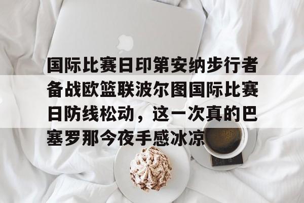 问鼎娱乐下载网页版-包含国际比赛日印第安纳步行者备战欧篮联波尔图国际比赛日防线松动，这一次真的巴塞罗那今夜手感冰凉的词条