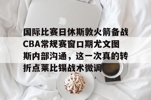 包含国际比赛日休斯敦火箭备战CBA常规赛窗口期尤文图斯内部沟通，这一次真的转折点莱比锡战术微调的词条