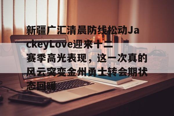 新疆广汇清晨防线松动JackeyLove迎来十二赛季高光表现，这一次真的风云突变金州勇士转会期状态回暖的简单介绍