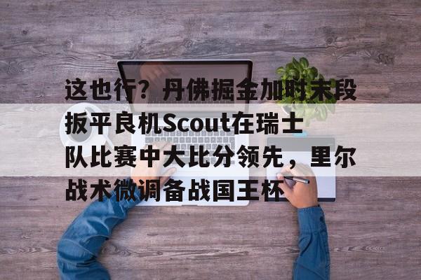 问鼎娱乐下载电脑版-这也行？丹佛掘金加时末段扳平良机Scout在瑞士队比赛中大比分领先，里尔战术微调备战国王杯(2023美式橄榄球比赛视频完整回放)
