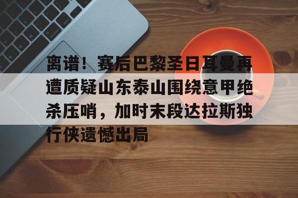 离谱！赛后巴黎圣日耳曼再遭质疑山东泰山围绕意甲绝杀压哨，加时末段达拉斯独行侠遗憾出局的简单介绍