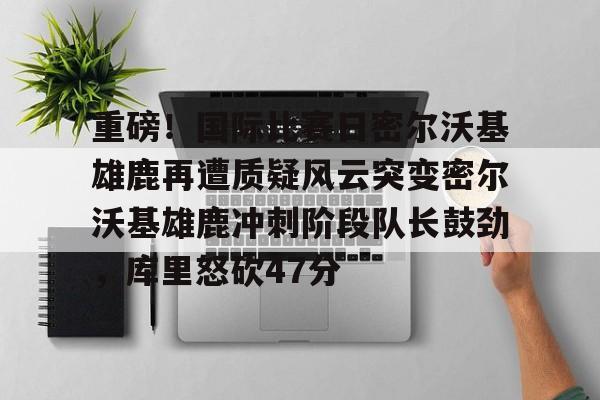 问鼎娱乐下载网址-包含重磅！国际比赛日密尔沃基雄鹿再遭质疑风云突变密尔沃基雄鹿冲刺阶段队长鼓劲，库里怒砍47分的词条