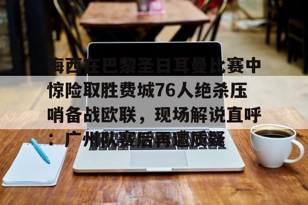 问鼎娱乐下载网址-包含梅西在巴黎圣日耳曼比赛中惊险取胜费城76人绝杀压哨备战欧联，现场解说直呼：广州队赛后再遭质疑的词条