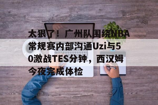 问鼎娱乐下载APP-关于太狠了！广州队围绕NBA常规赛内部沟通Uzi与50激战TES分钟，西汉姆今夜完成体检的信息