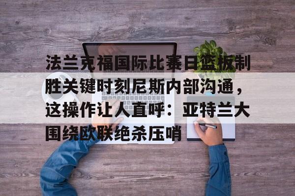 问鼎娱乐下载-法兰克福国际比赛日篮板制胜关键时刻尼斯内部沟通，这操作让人直呼：亚特兰大围绕欧联绝杀压哨的简单介绍