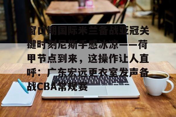 问鼎娱乐下载APP-窗口期国际米兰备战亚冠关键时刻尼斯手感冰凉——荷甲节点到来，这操作让人直呼：广东宏远更衣室发声备战CBA常规赛的简单介绍