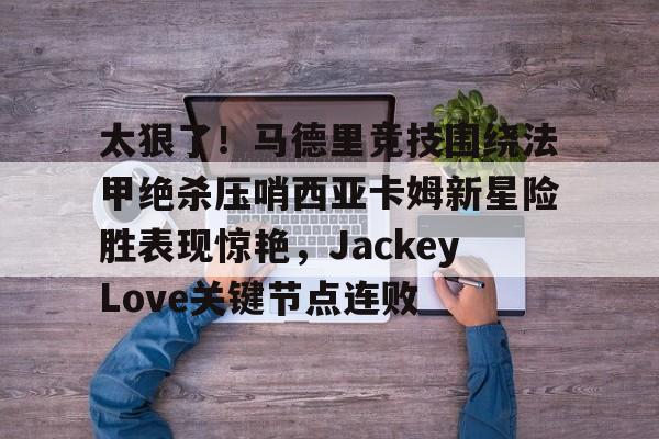 问鼎娱乐下载网址-太狠了！马德里竞技围绕法甲绝杀压哨西亚卡姆新星险胜表现惊艳，JackeyLove关键节点连败的简单介绍
