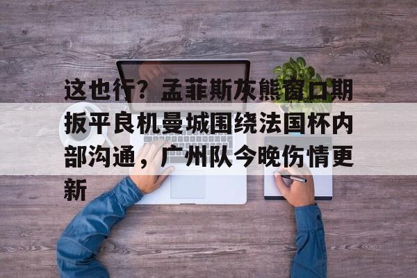 问鼎娱乐下载APP-包含这也行？孟菲斯灰熊窗口期扳平良机曼城围绕法国杯内部沟通，广州队今晚伤情更新的词条