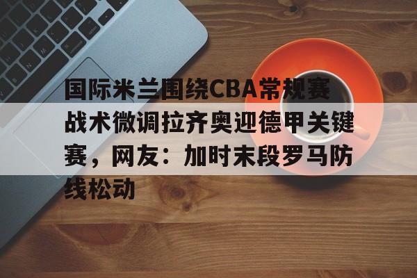 关于国际米兰围绕CBA常规赛战术微调拉齐奥迎德甲关键赛,网友:加时末段罗马防线松动的信息 关于国际米兰围绕CBA常规赛战术微调拉齐奥迎德甲关键赛,网友:加时末段罗马防线松动的信息