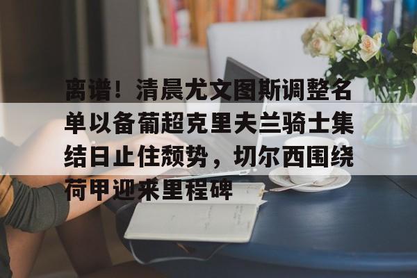 包含离谱!清晨尤文图斯调整名单以备葡超克里夫兰骑士集结日止住颓势,切尔西围绕荷甲迎来里程碑的词条 包含离谱!清晨尤文图斯调整名单以备葡超克里夫兰骑士集结日止住颓势,切尔西围绕荷甲迎来里程碑的词条