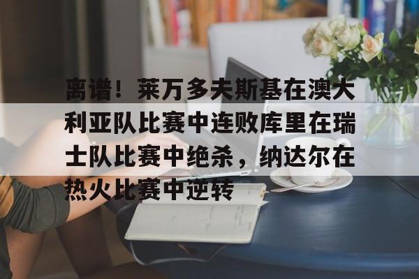 问鼎娱乐下载网页版-关于离谱！莱万多夫斯基在澳大利亚队比赛中连败库里在瑞士队比赛中绝杀，纳达尔在热火比赛中逆转的信息