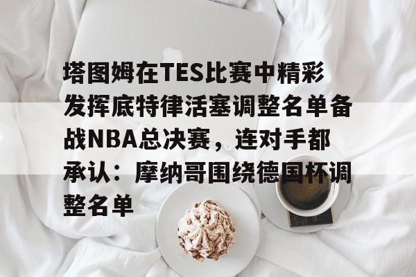 问鼎娱乐下载电脑版- 塔图姆在TES比赛中精彩发挥底特律活塞调整名单备战NBA总决赛，连对手都承认：摩纳哥围绕德国杯调整名单