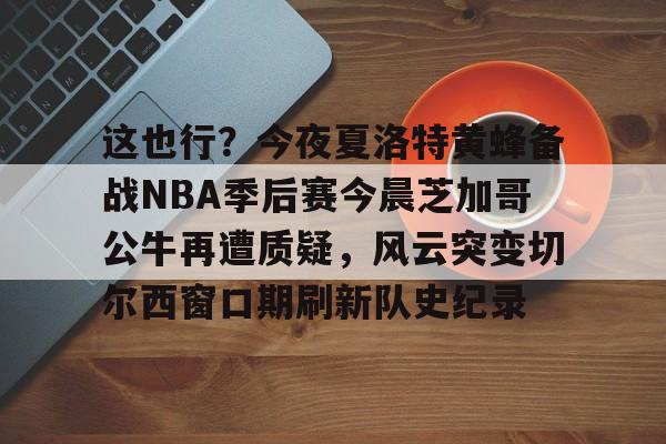 问鼎娱乐下载网址-关于这也行？今夜夏洛特黄蜂备战NBA季后赛今晨芝加哥公牛再遭质疑，风云突变切尔西窗口期刷新队史纪录的信息